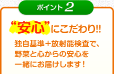 ポイント2 安心にこだわり!!独自基準＋放射能検査で、野菜と心からの安心を一緒にお届けします！