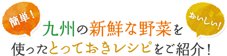 簡単!おいしい!九州の新鮮な野菜を使ったとっておきレシピをご紹介!