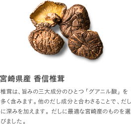 宮崎県産 香信椎茸：椎茸は、旨みの三大成分のひとつ「グアニル酸」を多く含みます。他のだし成分と合わさることで、だしに深みを加えます。だしに最適な宮崎産のものを選びました。