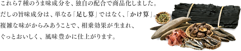 これら7種のうま味成分を、独自の配合で商品化しました。だしの旨味成分は、単なる「足し算」ではなく、「かけ算」。複雑な味がからみあうことで、相乗効果が生まれ、ぐっとおいしく、風味豊かに仕上がります。