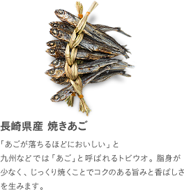 長崎県産 焼きあご：「あごが落ちるほどにおいしい」と九州などでは「あご」と呼ばれるトビウオ。脂身が少なく、じっくり焼くことでコクのある旨みと香ばしさを生みます。