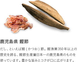 鹿児島県 鰹節：だし、といえば鰹(かつお)節。鰹漁業350年以上の歴史を誇る、鰹節生産量日本一の鹿児島県のものを使っています。豊かな旨みとコクが口に広がります。