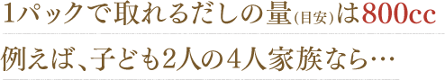1パックで取れるだしの量（目安）は800cc。例えば、子ども2人の4人家族なら…