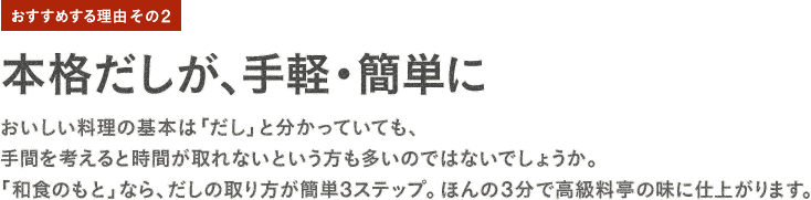 おすすめする理由その2：本格だしが、手軽・簡単に。おいしい料理の基本は「だし」と分かっていても、手間を考えると時間が取れないという方も多いのではないでしょうか。「和食のもと」なら、だしの取り方が簡単3ステップ。ほんの3分で高級料亭の味に仕上がります。