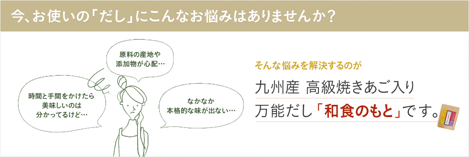 今、お使いの「だし」にこんなお悩みはありませんか？「原料の産地や添加物が心配…」「時間と手間をかけたら美味しいのは分かってるけど…」「なかなか本格的な味がでない…」そんな悩みを解決するのが九州産高級焼あご入り万能だし「和食のもと」です。