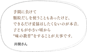 手間に負けて顆粒だしを使うこともあったけど、できるだけ妥協はしたくないのが本音。子どもが小さい頃から味の教育をすることが大事です。（本田さん）