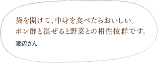 袋を開けて、中身を食べたらおいしい。ポン酢と混ぜると野菜との相性抜群です。（村上さん）