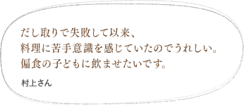 だし取りで失敗して以来、料理に苦手意識を感じていたのでうれしい。偏食の子どもに飲ませたいです。（中城さん）