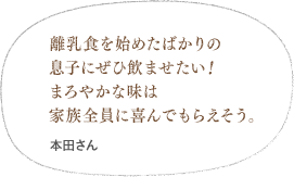 離乳食を始めたばかりの息子にぜひ飲ませたい！まろやかな味は家族全員に喜んでもらえそう。（井関さん）